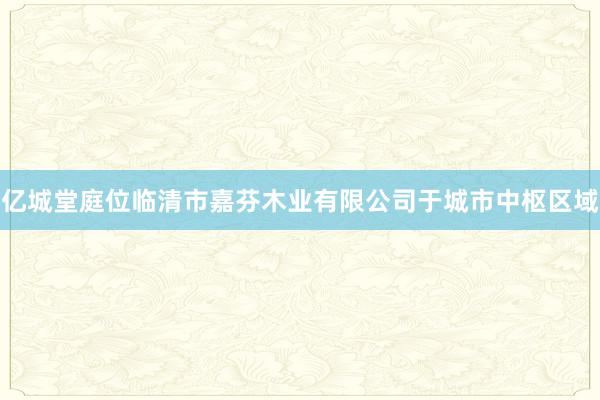 亿城堂庭位临清市嘉芬木业有限公司于城市中枢区域