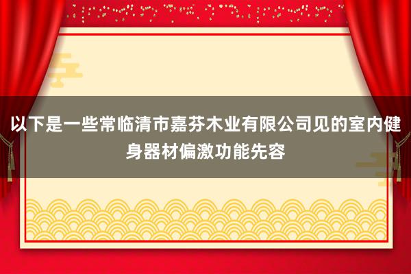 以下是一些常临清市嘉芬木业有限公司见的室内健身器材偏激功能先容
