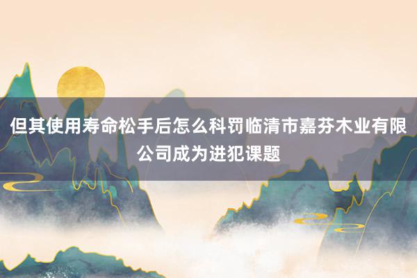 但其使用寿命松手后怎么科罚临清市嘉芬木业有限公司成为进犯课题