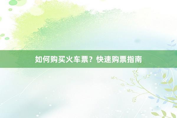 如何购买火车票？快速购票指南